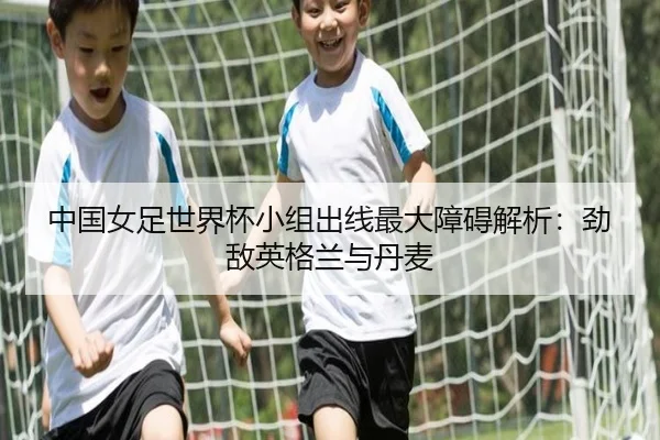 中国女足世界杯小组出线最大障碍解析：劲敌英格兰与丹麦